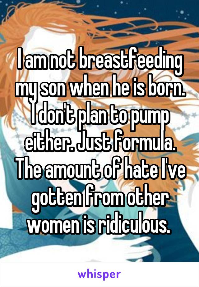 I am not breastfeeding my son when he is born. I don't plan to pump either. Just formula. The amount of hate I've gotten from other women is ridiculous. 