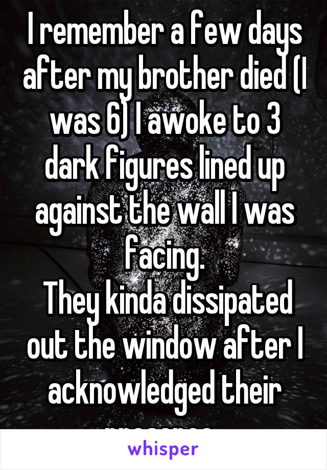 I remember a few days after my brother died (I was 6) I awoke to 3 dark figures lined up against the wall I was facing.
 They kinda dissipated out the window after I acknowledged their presence. 