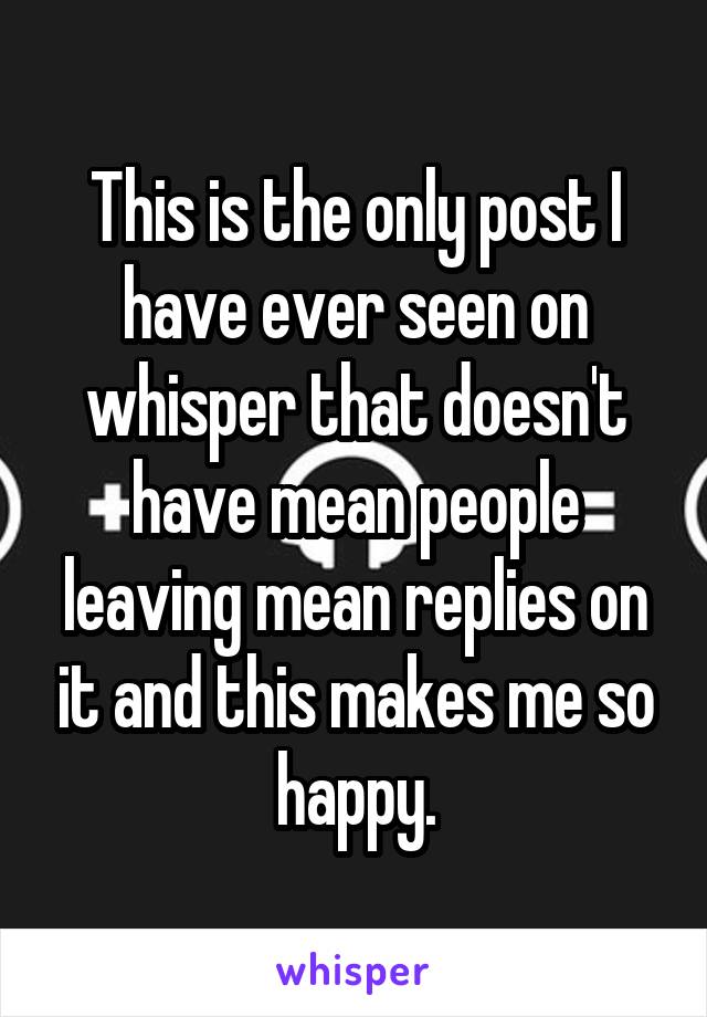 This is the only post I have ever seen on whisper that doesn't have mean people leaving mean replies on it and this makes me so happy.