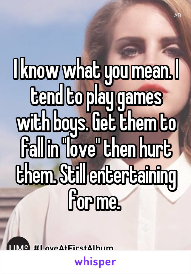 I know what you mean. I tend to play games with boys. Get them to fall in "love" then hurt them. Still entertaining for me. 