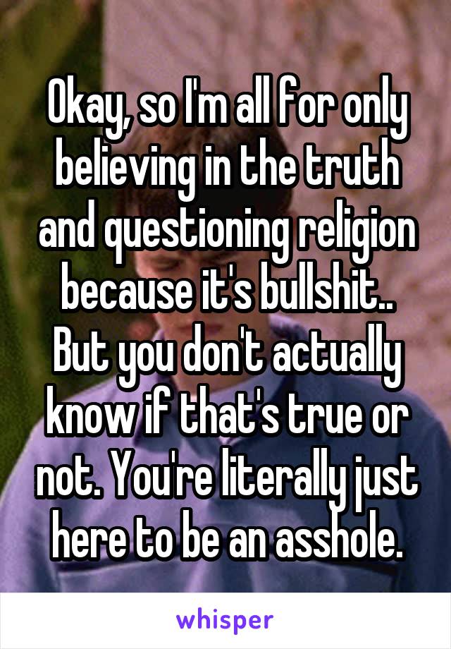 Okay, so I'm all for only believing in the truth and questioning religion because it's bullshit..
But you don't actually know if that's true or not. You're literally just here to be an asshole.