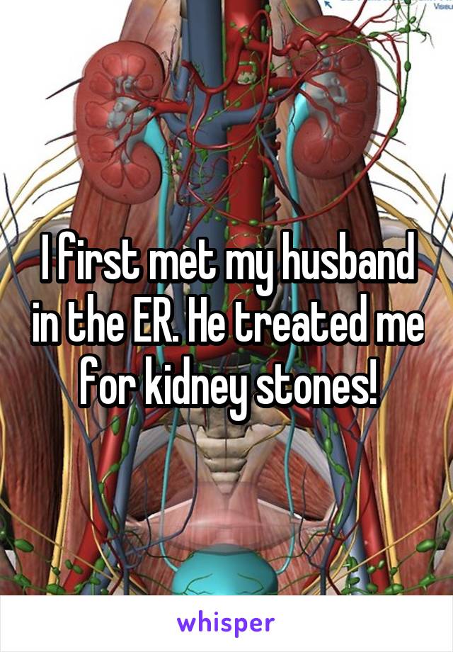 I first met my husband in the ER. He treated me for kidney stones!