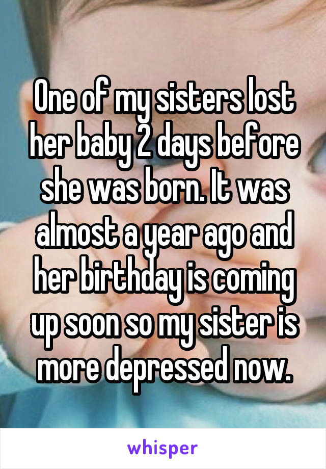 One of my sisters lost her baby 2 days before she was born. It was almost a year ago and her birthday is coming up soon so my sister is more depressed now.