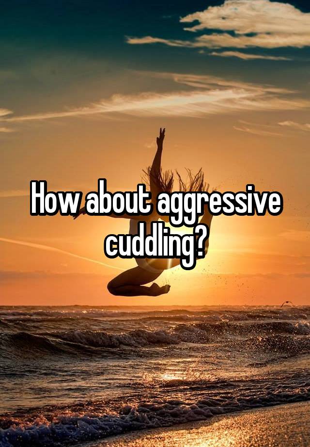 How about aggressive cuddling?