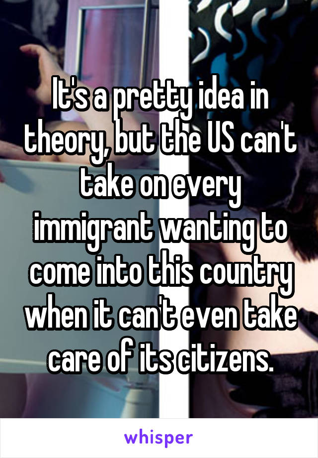 It's a pretty idea in theory, but the US can't take on every immigrant wanting to come into this country when it can't even take care of its citizens.