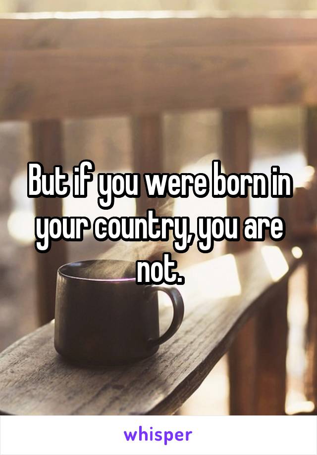 But if you were born in your country, you are not.