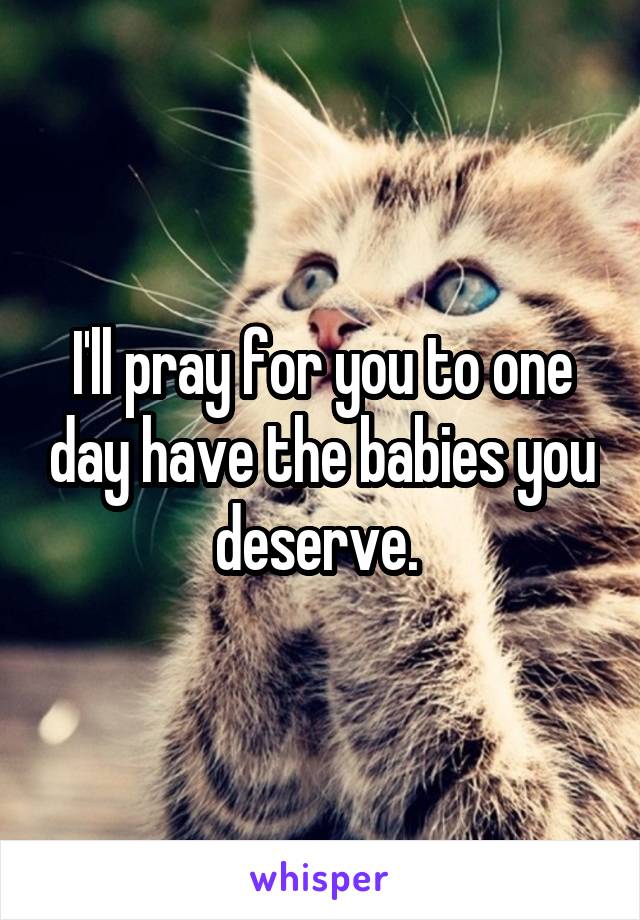 I'll pray for you to one day have the babies you deserve. 