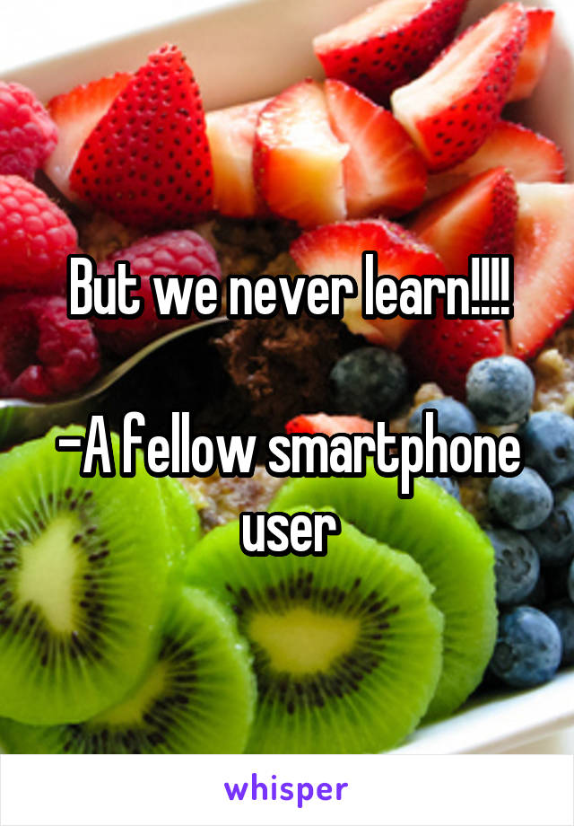 But we never learn!!!!

-A fellow smartphone user