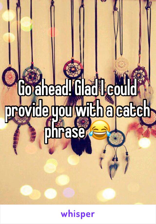 Go ahead! Glad I could provide you with a catch phrase 😂