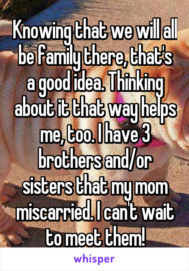 Knowing that we will all be family there, that's a good idea. Thinking about it that way helps me, too. I have 3 brothers and/or sisters that my mom miscarried. I can't wait to meet them!