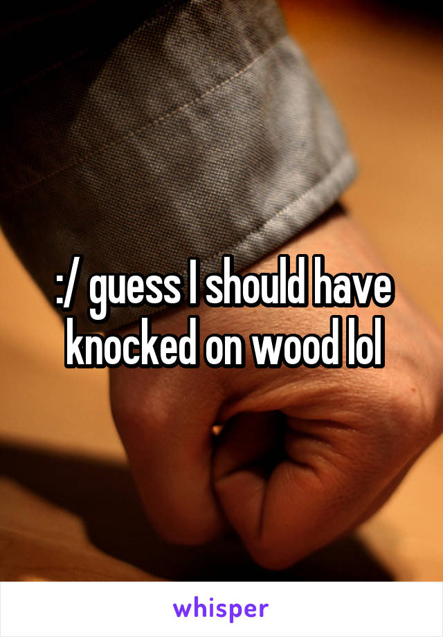 :/ guess I should have knocked on wood lol