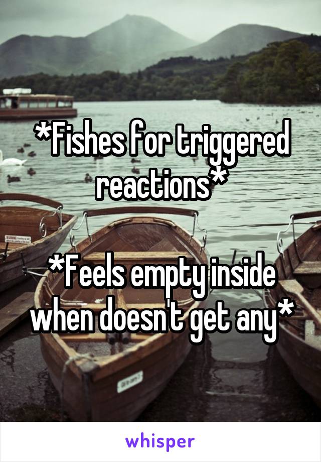 *Fishes for triggered reactions*

*Feels empty inside when doesn't get any*