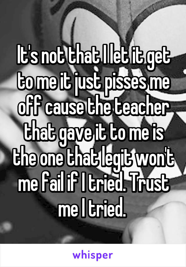 It's not that I let it get to me it just pisses me off cause the teacher that gave it to me is the one that legit won't me fail if I tried. Trust me I tried. 