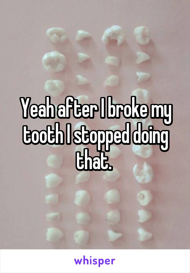 Yeah after I broke my tooth I stopped doing that. 