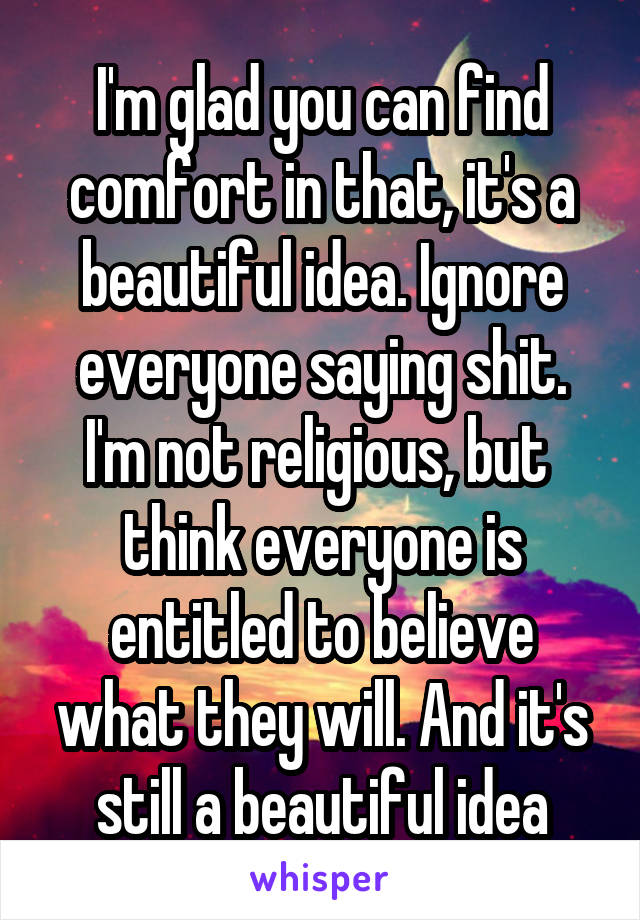 I'm glad you can find comfort in that, it's a beautiful idea. Ignore everyone saying shit. I'm not religious, but  think everyone is entitled to believe what they will. And it's still a beautiful idea