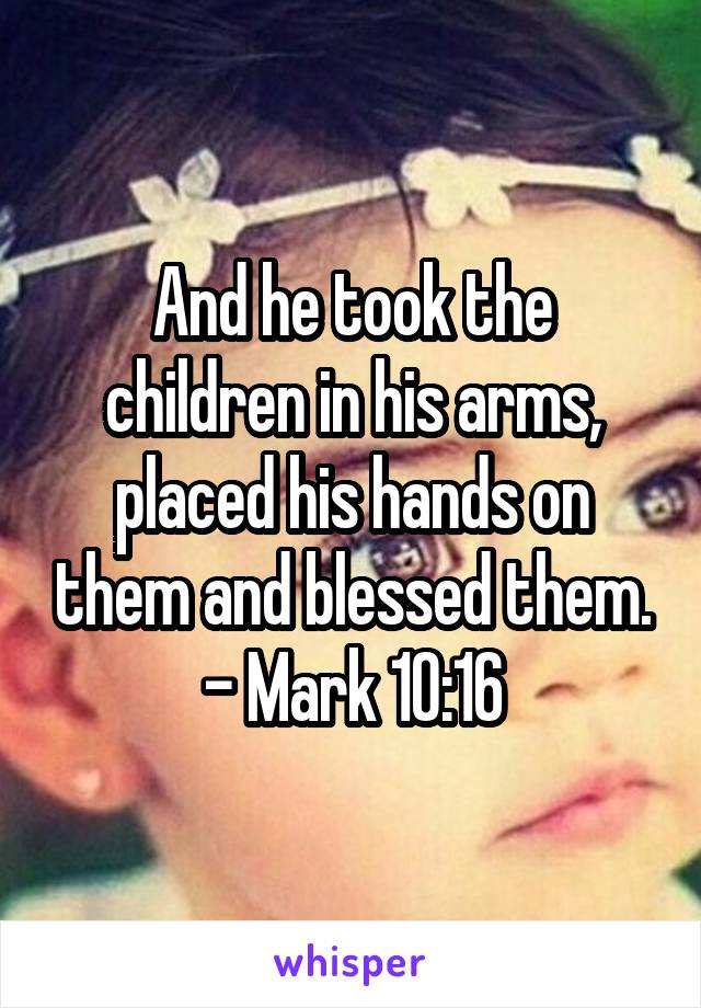And he took the children in his arms, placed his hands on them and blessed them. - Mark 10:16