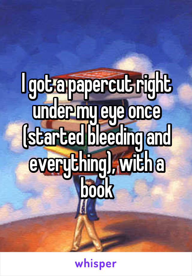 I got a papercut right under my eye once (started bleeding and everything), with a book