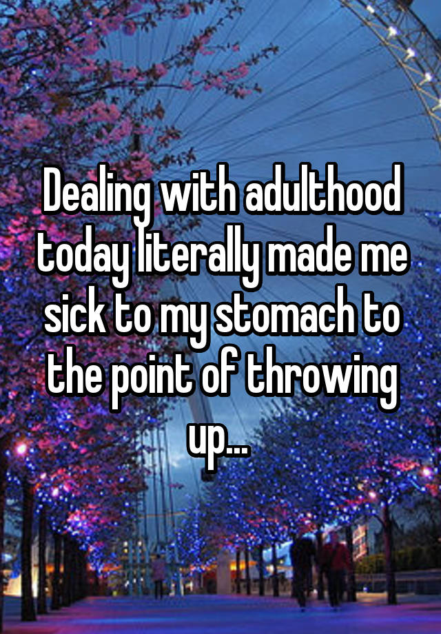 dealing-with-adulthood-today-literally-made-me-sick-to-my-stomach-to