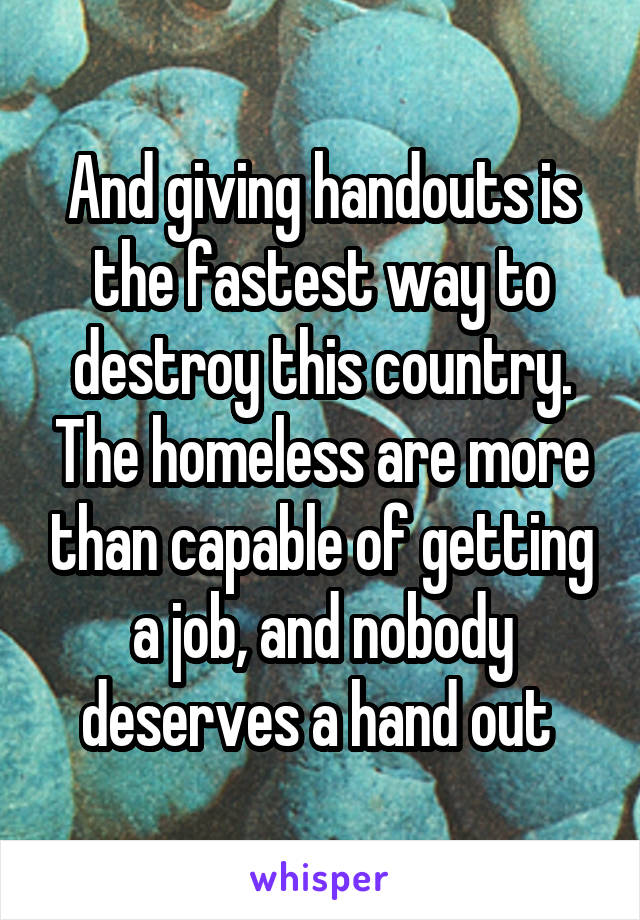 And giving handouts is the fastest way to destroy this country. The homeless are more than capable of getting a job, and nobody deserves a hand out 