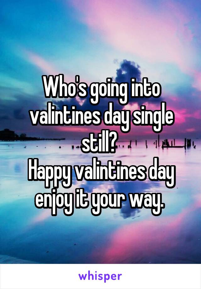 Who's going into valintines day single still? 
Happy valintines day enjoy it your way. 