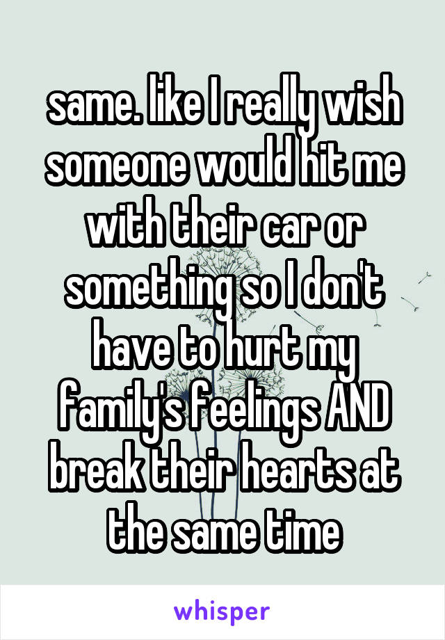 same. like I really wish someone would hit me with their car or something so I don't have to hurt my family's feelings AND break their hearts at the same time