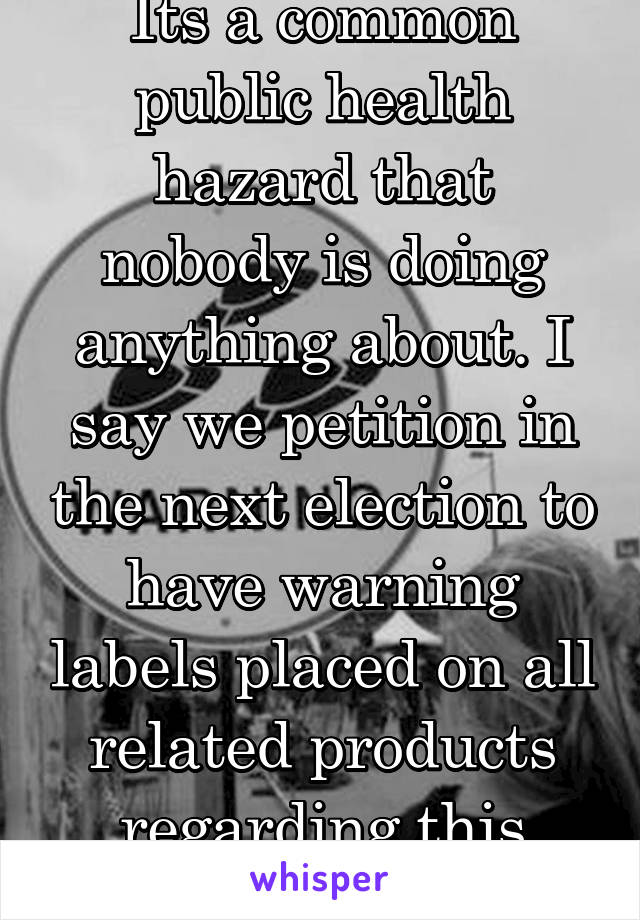 Its a common public health hazard that nobody is doing anything about. I say we petition in the next election to have warning labels placed on all related products regarding this issue 