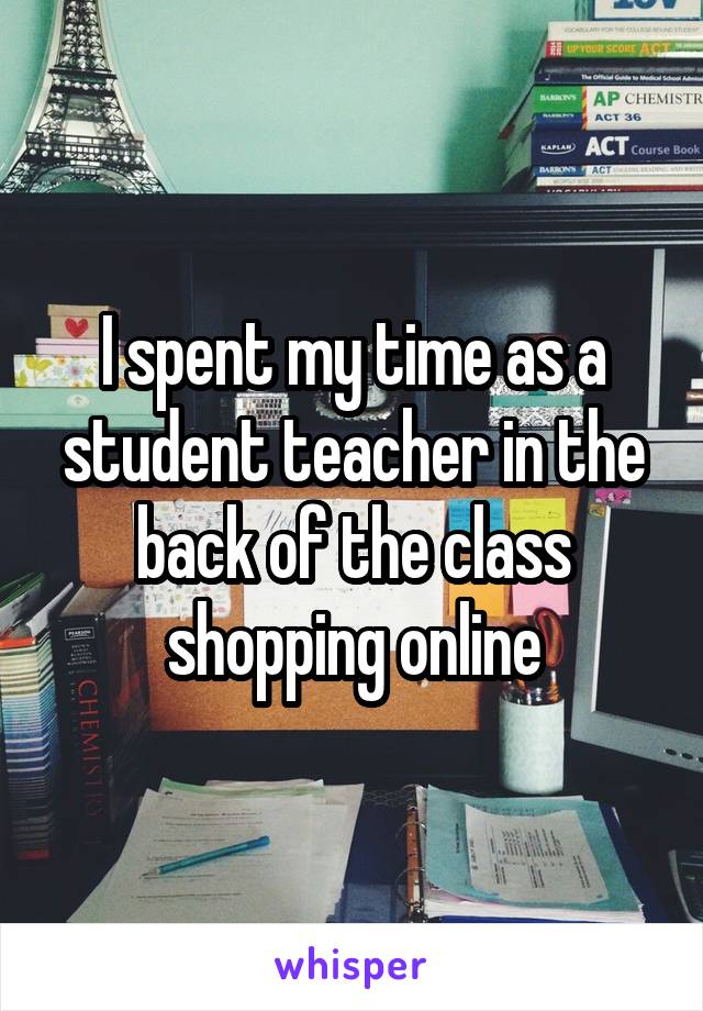 I spent my time as a student teacher in the back of the class shopping online