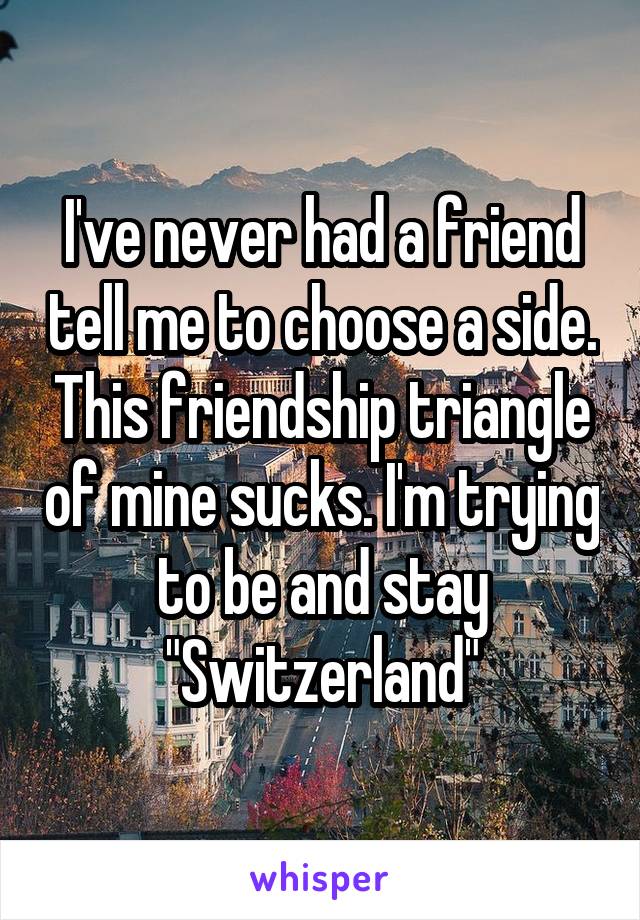 I've never had a friend tell me to choose a side. This friendship triangle of mine sucks. I'm trying to be and stay "Switzerland"
