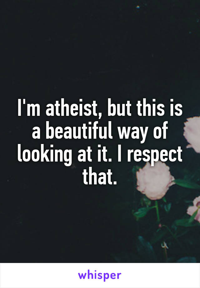 I'm atheist, but this is a beautiful way of looking at it. I respect that.