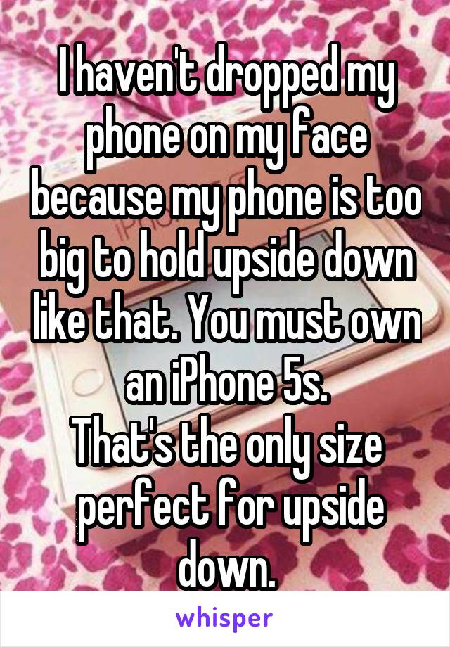 I haven't dropped my phone on my face because my phone is too big to hold upside down like that. You must own an iPhone 5s.
That's the only size
 perfect for upside down.