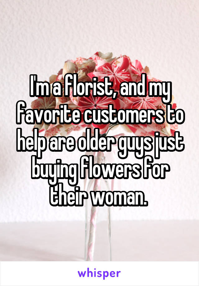 I'm a florist, and my favorite customers to help are older guys just buying flowers for their woman. 