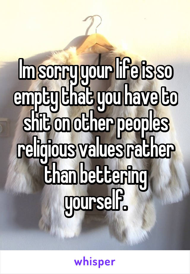 Im sorry your life is so empty that you have to shit on other peoples religious values rather than bettering yourself.