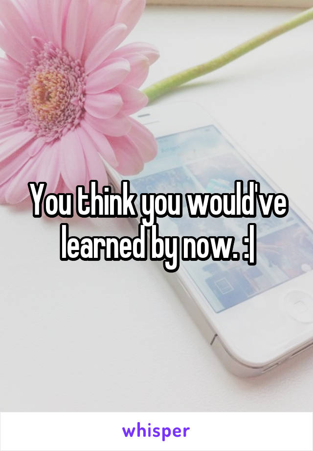 You think you would've learned by now. :|