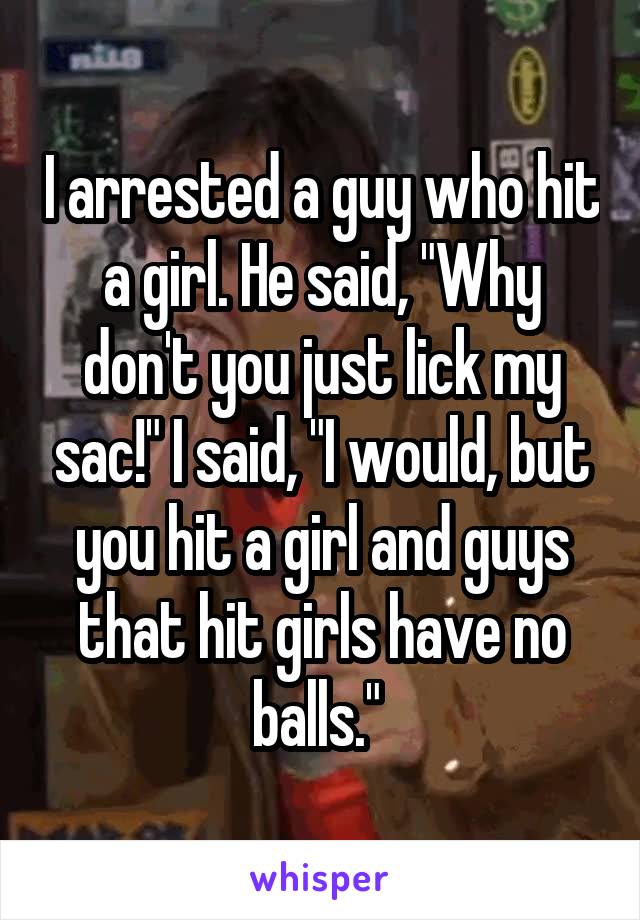 I arrested a guy who hit a girl. He said, "Why don't you just lick my sac!" I said, "I would, but you hit a girl and guys that hit girls have no balls." 