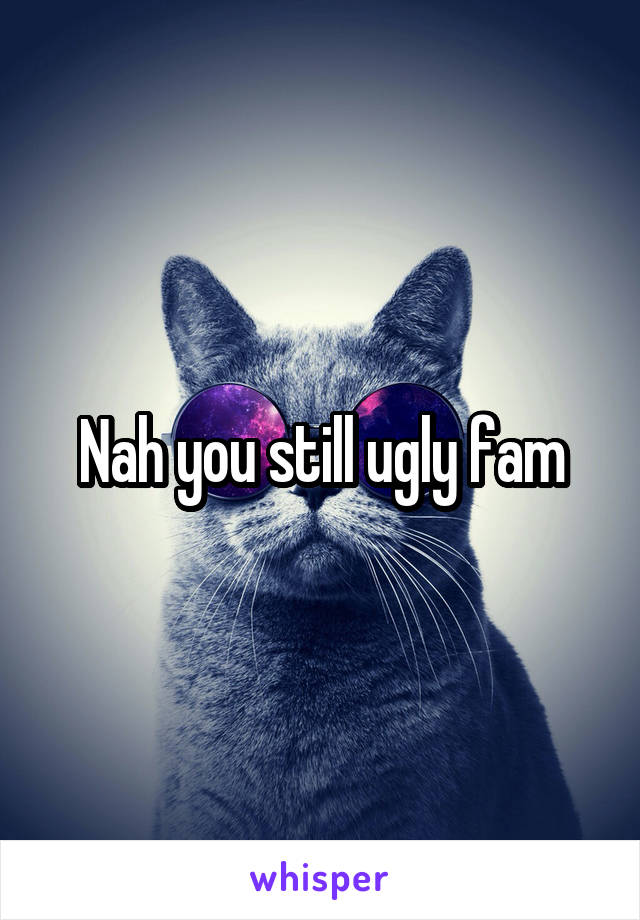 Nah you still ugly fam