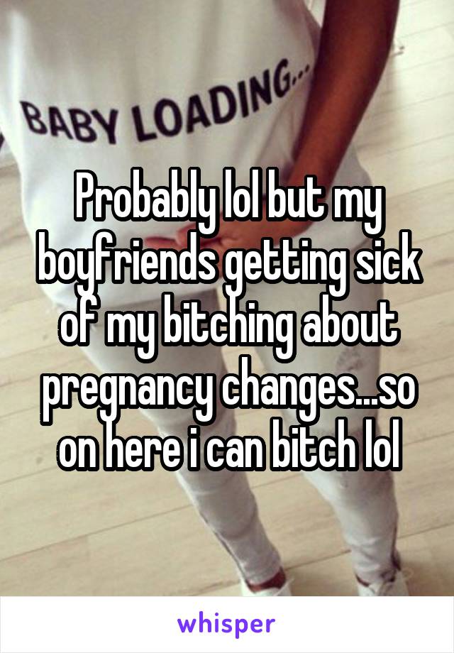 Probably lol but my boyfriends getting sick of my bitching about pregnancy changes...so on here i can bitch lol