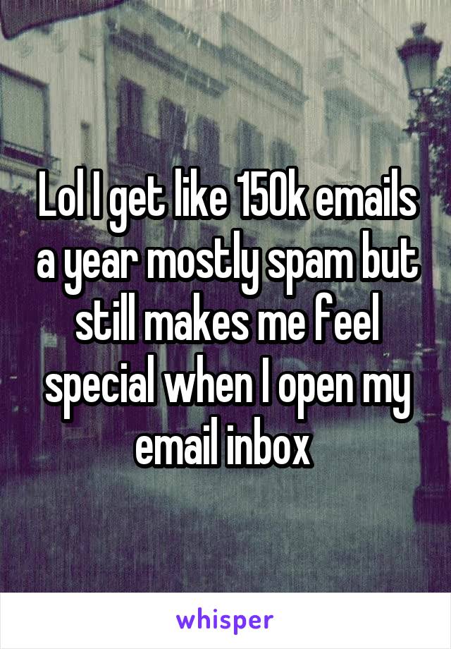 Lol I get like 150k emails a year mostly spam but still makes me feel special when I open my email inbox 