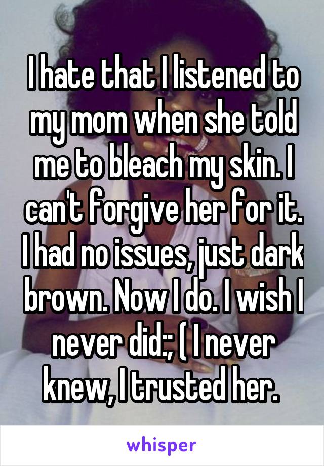 I hate that I listened to my mom when she told me to bleach my skin. I can't forgive her for it. I had no issues, just dark brown. Now I do. I wish I never did:; ( I never knew, I trusted her. 