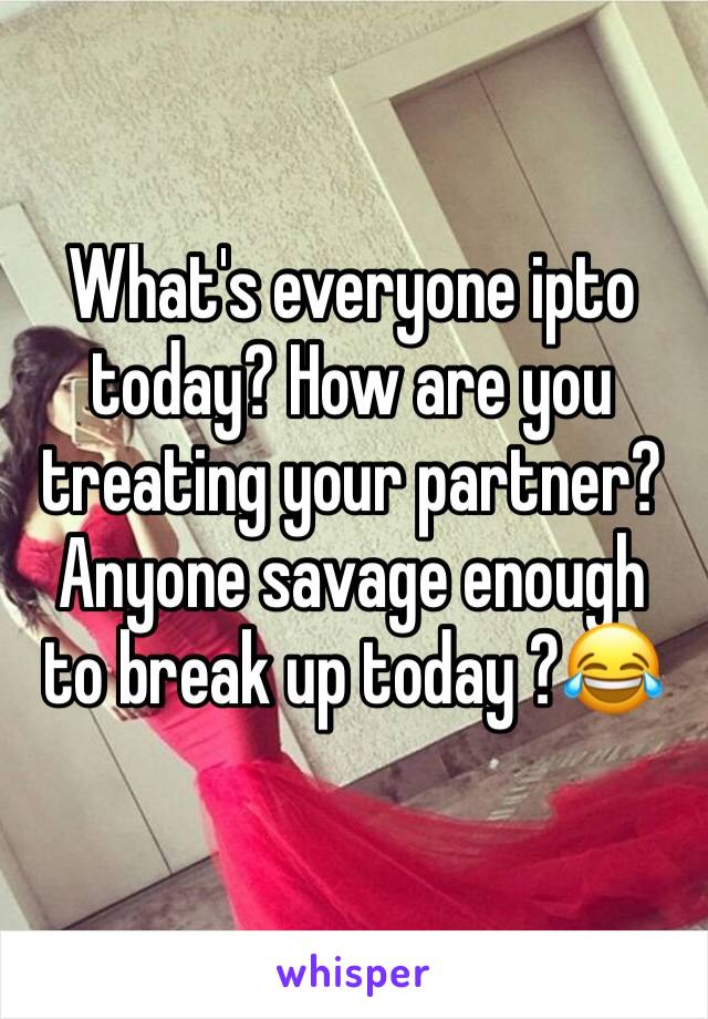 What's everyone ipto today? How are you treating your partner? Anyone savage enough to break up today ?😂