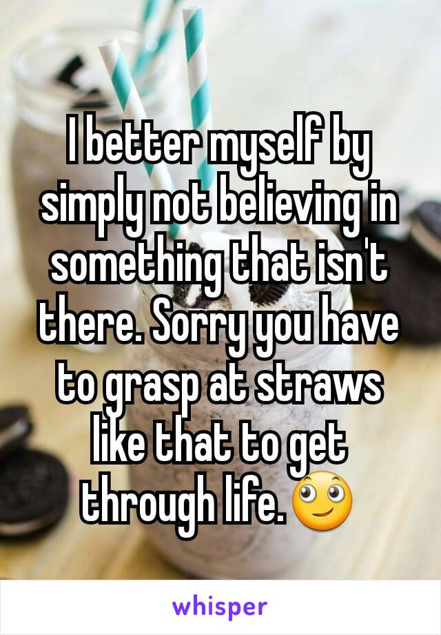 I better myself by simply not believing in something that isn't there. Sorry you have to grasp at straws like that to get through life.🙄