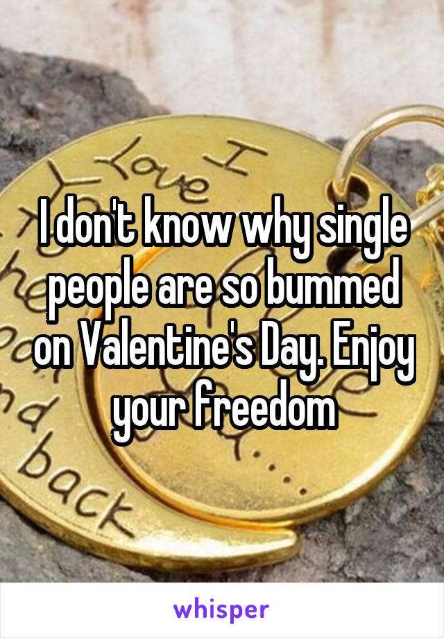 I don't know why single people are so bummed on Valentine's Day. Enjoy your freedom