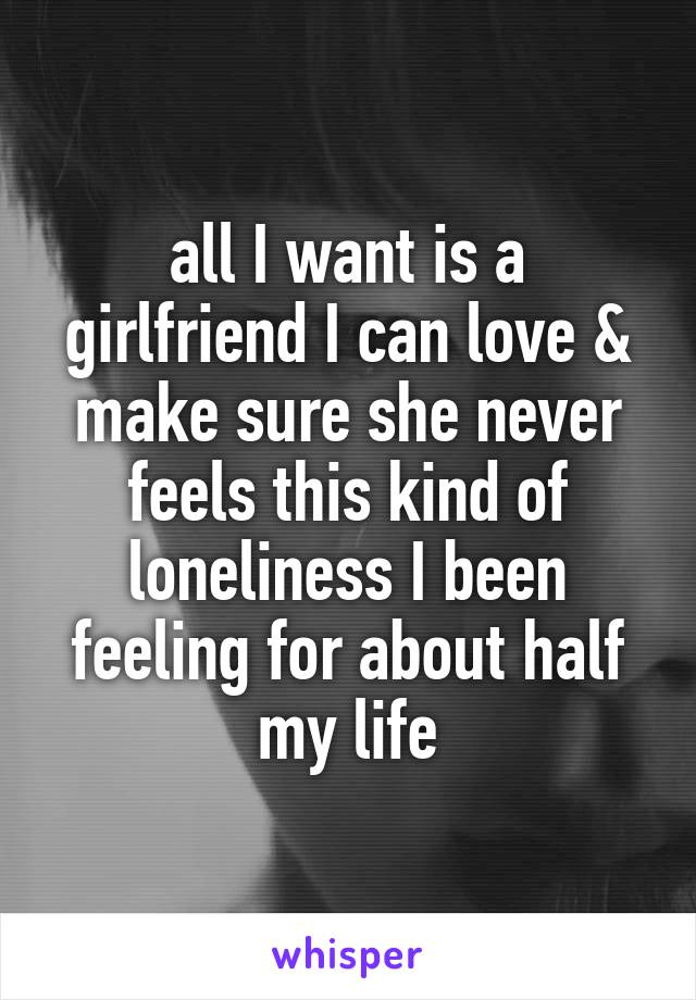 all I want is a girlfriend I can love & make sure she never feels this kind of loneliness I been feeling for about half my life