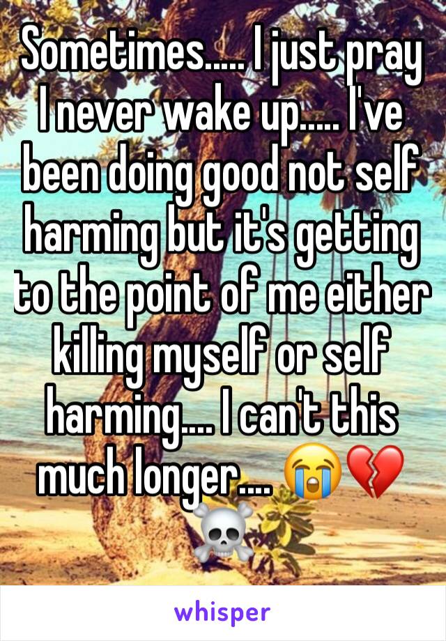 Sometimes..... I just pray I never wake up..... I've been doing good not self harming but it's getting to the point of me either killing myself or self harming.... I can't this much longer.... 😭💔☠️