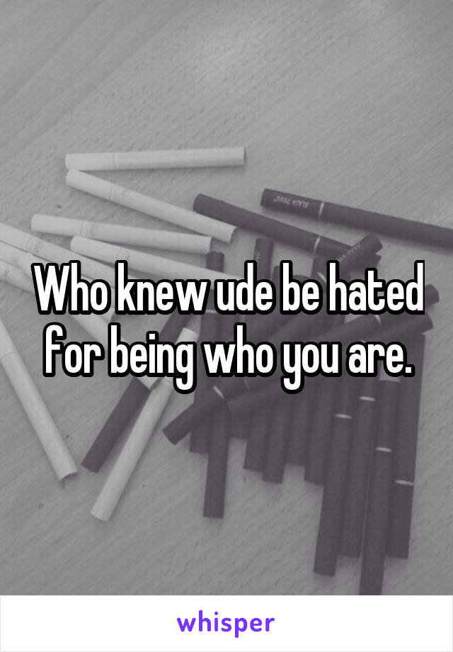 Who knew ude be hated for being who you are.