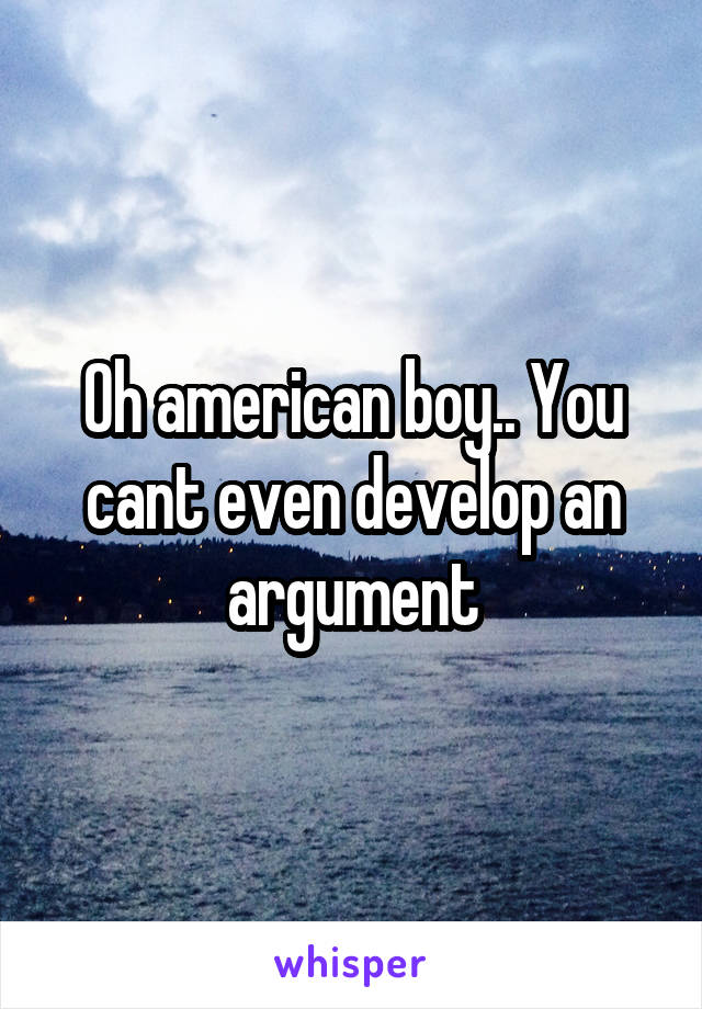 Oh american boy.. You cant even develop an argument