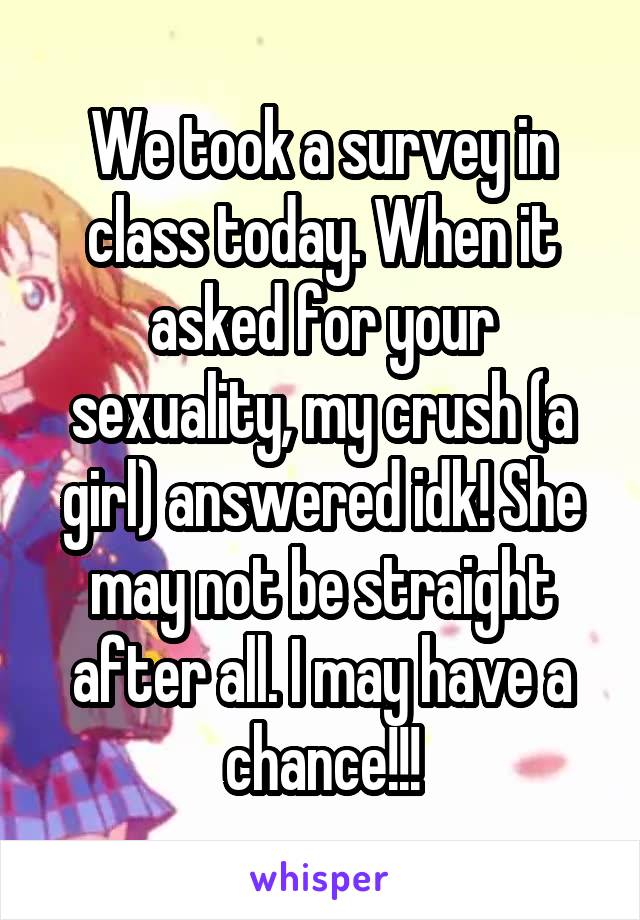 We took a survey in class today. When it asked for your sexuality, my crush (a girl) answered idk! She may not be straight after all. I may have a chance!!!