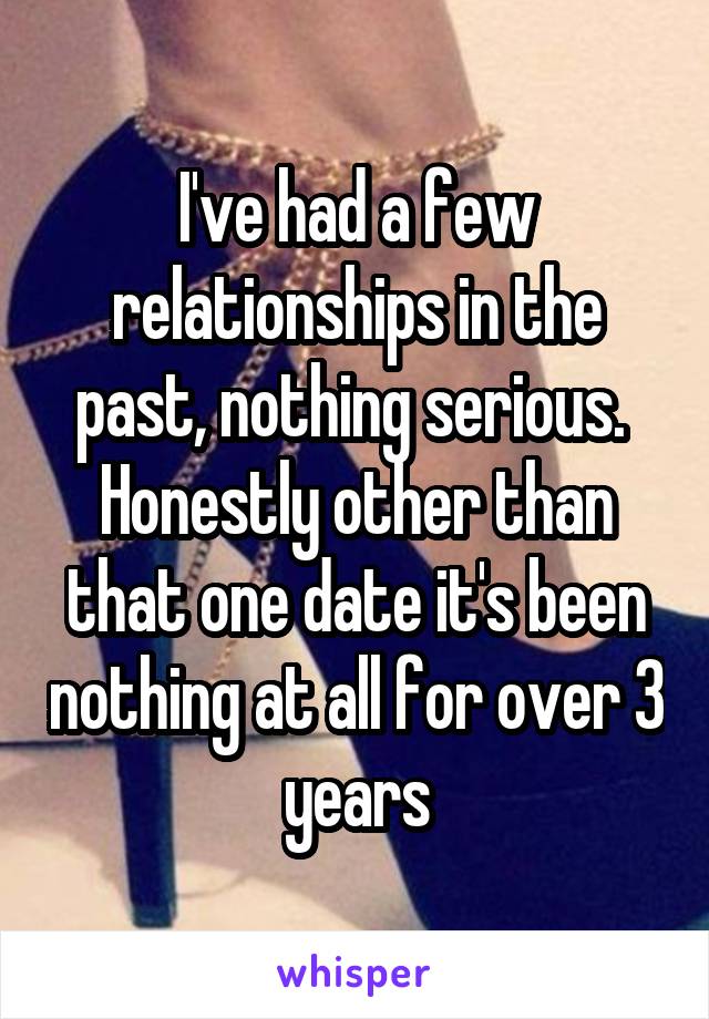 I've had a few relationships in the past, nothing serious.  Honestly other than that one date it's been nothing at all for over 3 years