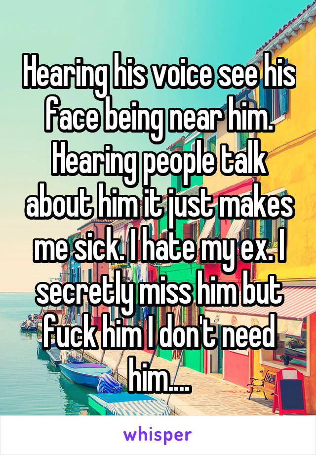 Hearing his voice see his face being near him. Hearing people talk about him it just makes me sick. I hate my ex. I secretly miss him but fuck him I don't need him....