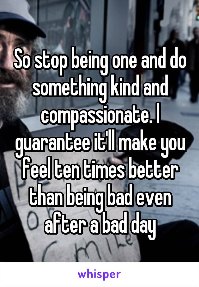 So stop being one and do something kind and compassionate. I guarantee it'll make you feel ten times better than being bad even after a bad day