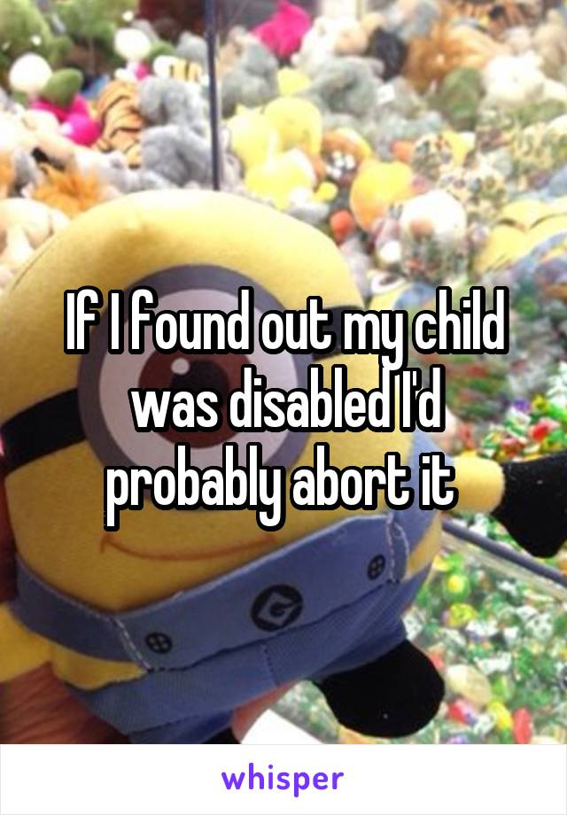 If I found out my child was disabled I'd probably abort it 